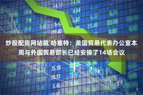 炒股配资网站就 哈塞特：美国贸易代表办公室本周与外国贸易部长已经安排了14场会议