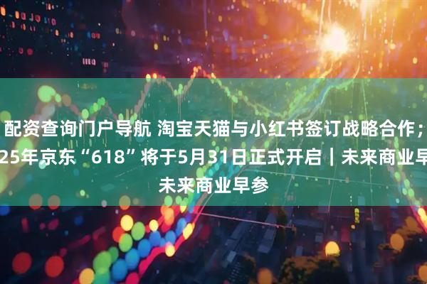 配资查询门户导航 淘宝天猫与小红书签订战略合作；2025年京东“618”将于5月31日正式开启｜未来商业早参