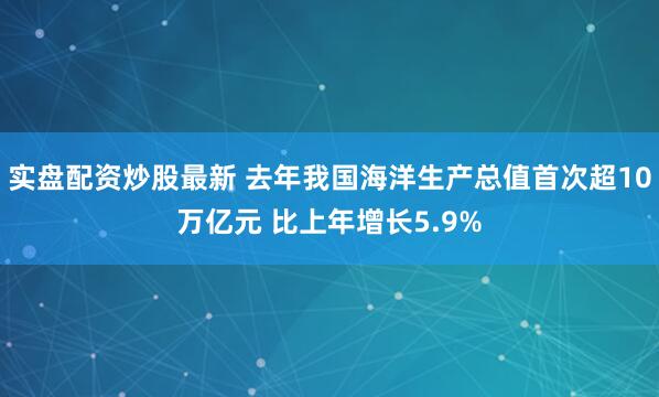 实盘配资炒股最新 去年我国海洋生产总值首次超10万亿元 比上年增长5.9%