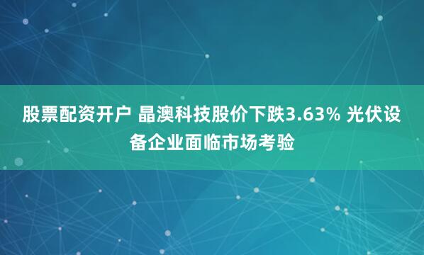 股票配资开户 晶澳科技股价下跌3.63% 光伏设备企业面临市场考验