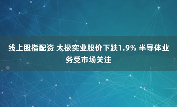 线上股指配资 太极实业股价下跌1.9% 半导体业务受市场关注