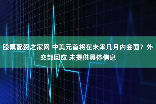 股票配资之家网 中美元首将在未来几月内会面？外交部回应 未提供具体信息