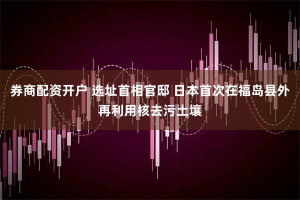 券商配资开户 选址首相官邸 日本首次在福岛县外再利用核去污土壤
