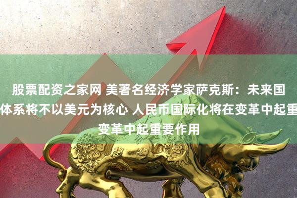 股票配资之家网 美著名经济学家萨克斯：未来国际货币体系将不以美元为核心 人民币国际化将在变革中起重要作用