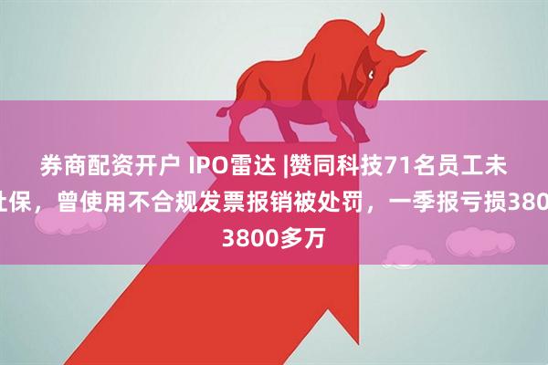 券商配资开户 IPO雷达 |赞同科技71名员工未缴纳社保，曾使用不合规发票报销被处罚，一季报亏损3800多万