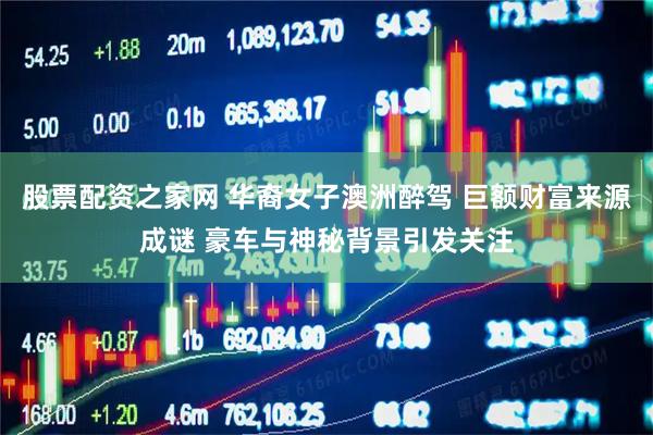股票配资之家网 华裔女子澳洲醉驾 巨额财富来源成谜 豪车与神秘背景引发关注