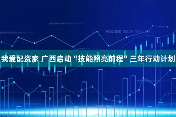 我爱配资家 广西启动“技能照亮前程”三年行动计划
