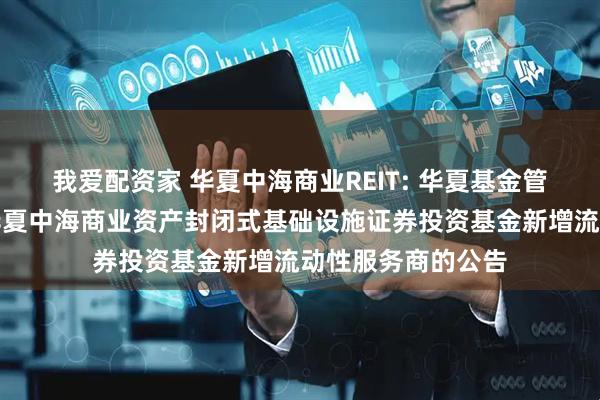 我爱配资家 华夏中海商业REIT: 华夏基金管理有限公司关于华夏中海商业资产封闭式基础设施证券投资基金新增流动性服务商的公告