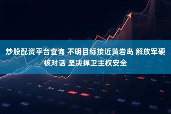 炒股配资平台查询 不明目标接近黄岩岛 解放军硬核对话 坚决捍卫主权安全