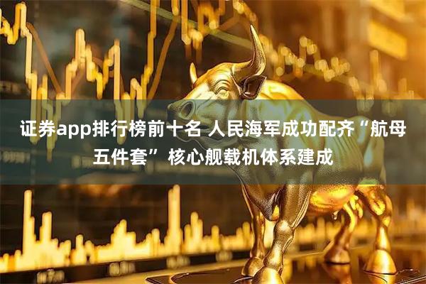证券app排行榜前十名 人民海军成功配齐“航母五件套” 核心舰载机体系建成