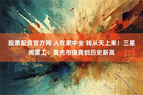 股票配资官方网 人在家中坐 钱从天上来！三星闹罢工：美光市值竟创历史新高